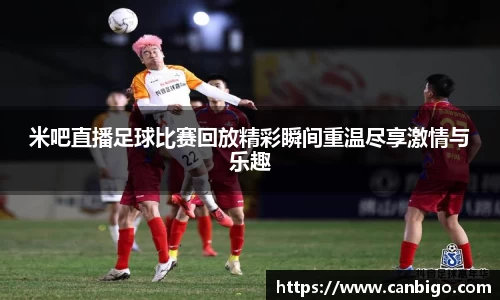 米吧直播足球比赛回放精彩瞬间重温尽享激情与乐趣